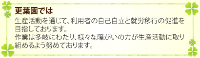 更葉園では、生産活動を通じて、利用者の自己自立と就労移行の促進を目指しております。作業は多岐にわたり、様々な障がいの方が生産活動に取り組めるよう努めております。